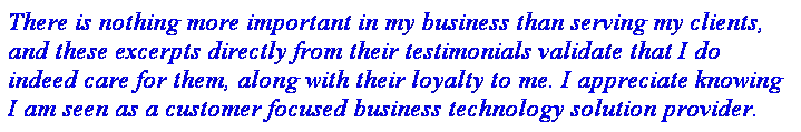 Text Box: There is nothing more important in my business than serving my clients, and these excerpts directly from their testimonials validate that I do indeed care for them, along with their loyalty to me. I appreciate knowing I am seen as a customer focused business technology solution provider.
