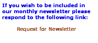 Text Box: If you wish to be included in our monthly newsletter please respond to the following link:
        Request for Newsletter
